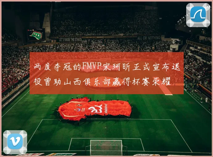 两度夺冠的FMVP宋珂昕正式宣布退役曾助山西俱乐部赢得杯赛荣耀