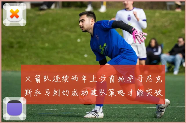 火箭队连续两年止步首轮学习尼克斯和马刺的成功建队策略才能突破瓶颈