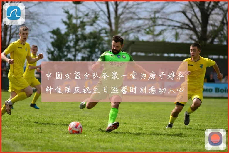 中国女篮全队齐聚一堂为唐子婷和钟佳丽庆祝生日温馨时刻感动人心