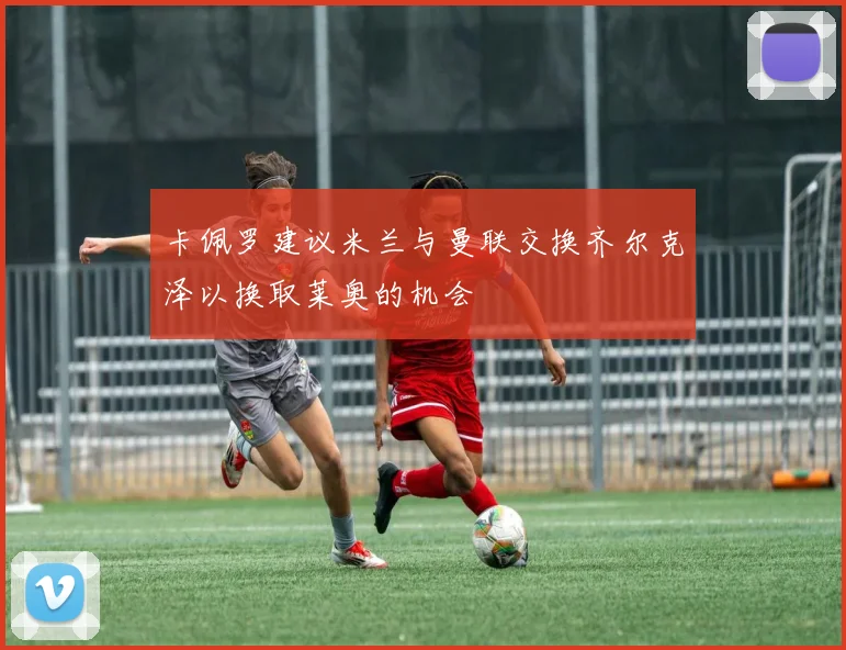 卡佩罗建议米兰与曼联交换齐尔克泽以换取莱奥的机会