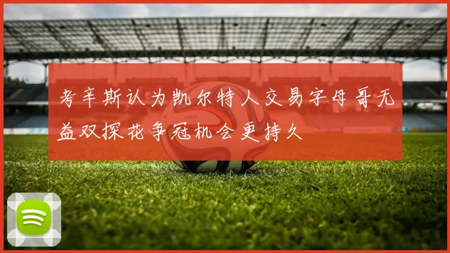 考辛斯认为凯尔特人交易字母哥无益双探花争冠机会更持久