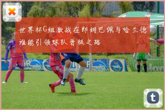 世界杯G组激战在即姆巴佩与哈兰德谁能引领球队晋级之路