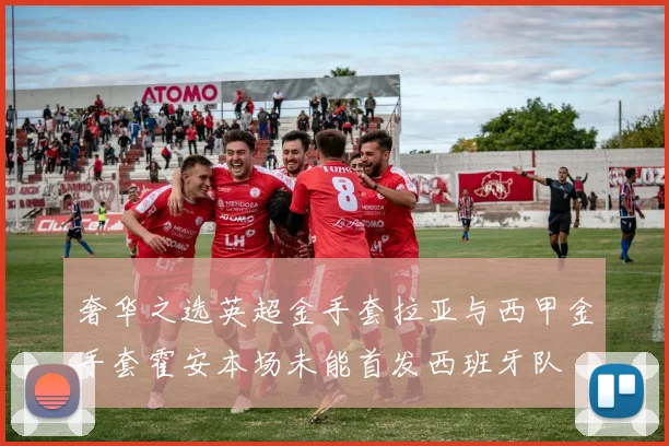奢华之选英超金手套拉亚与西甲金手套霍安本场未能首发西班牙队