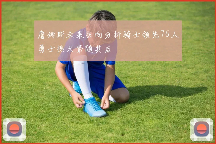 詹姆斯未来去向分析骑士领先76人勇士热火紧随其后