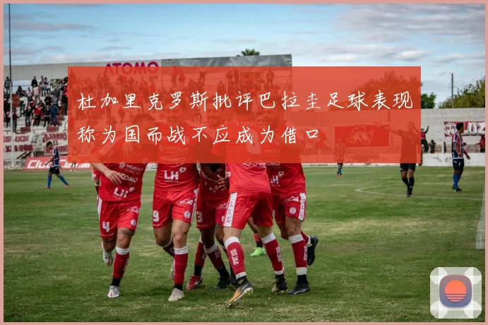 杜加里克罗斯批评巴拉圭足球表现称为国而战不应成为借口