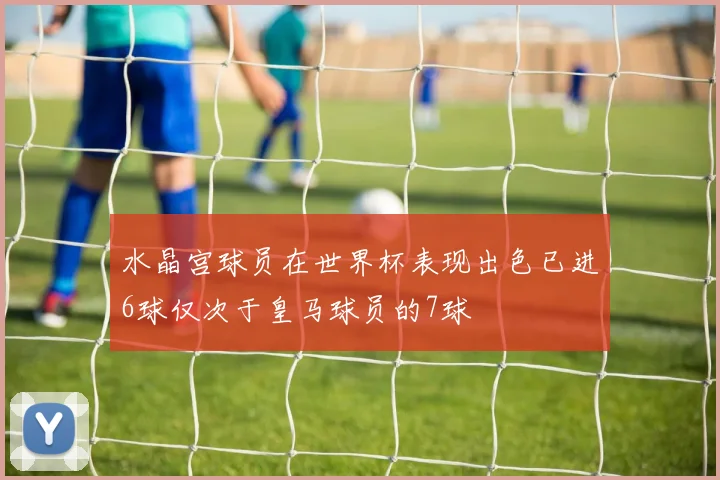 水晶宫球员在世界杯表现出色已进6球仅次于皇马球员的7球