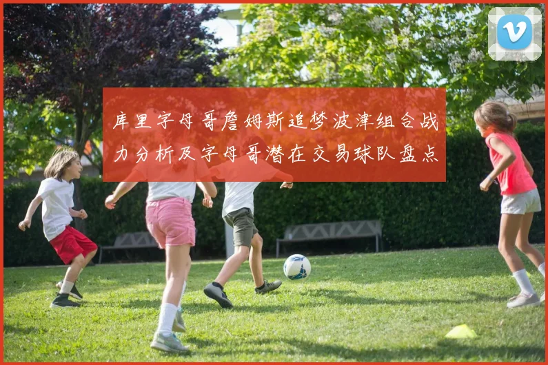 库里字母哥詹姆斯追梦波津组合战力分析及字母哥潜在交易球队盘点