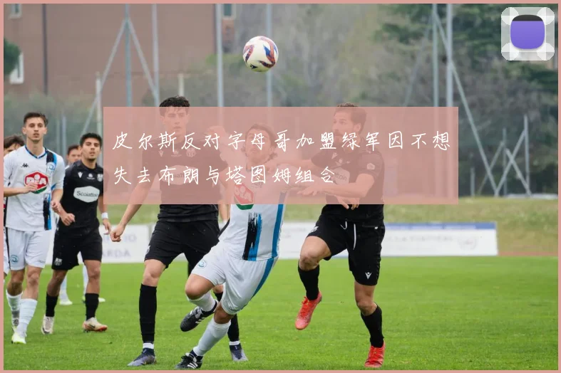皮尔斯反对字母哥加盟绿军因不想失去布朗与塔图姆组合
