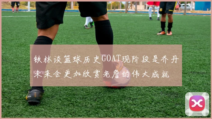 铁林谈篮球历史GOAT现阶段是乔丹未来会更加欣赏老詹的伟大成就