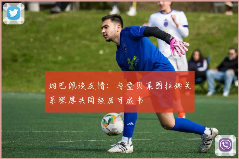 姆巴佩谈友情：与登贝莱图拉姆关系深厚共同经历可成书