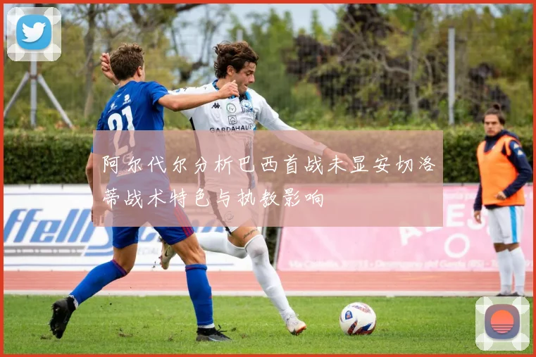 阿尔代尔分析巴西首战未显安切洛蒂战术特色与执教影响
