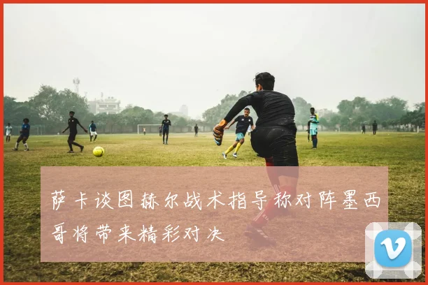 萨卡谈图赫尔战术指导称对阵墨西哥将带来精彩对决