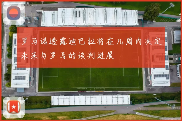 罗马诺透露迪巴拉将在几周内决定未来与罗马的谈判进展