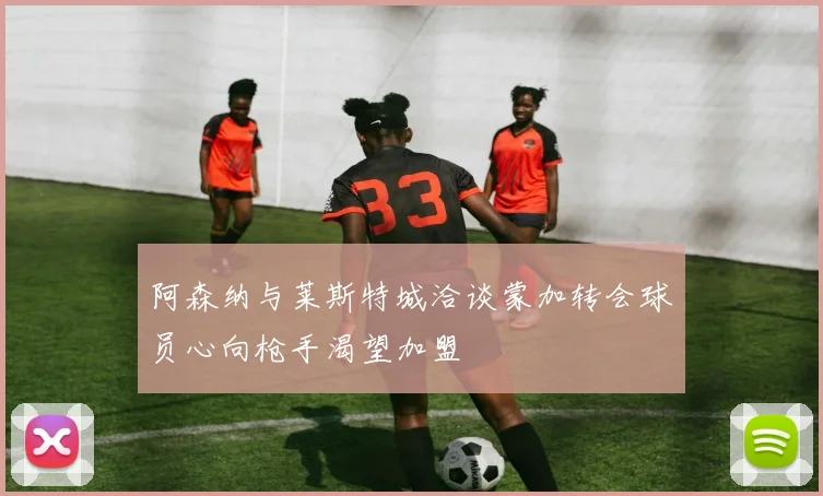 阿森纳与莱斯特城洽谈蒙加转会球员心向枪手渴望加盟