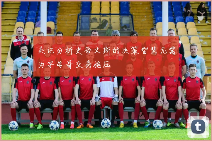 美记分析史蒂文斯的决策智慧无需为字母哥交易施压