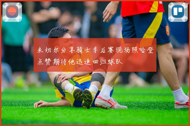 米切尔分享骑士季后赛现场照哈登点赞期待他迅速回归球队